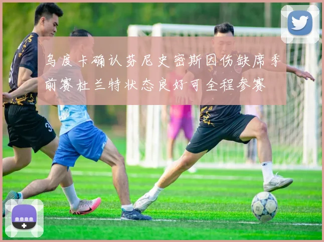 乌度卡确认芬尼史密斯因伤缺席季前赛杜兰特状态良好可全程参赛