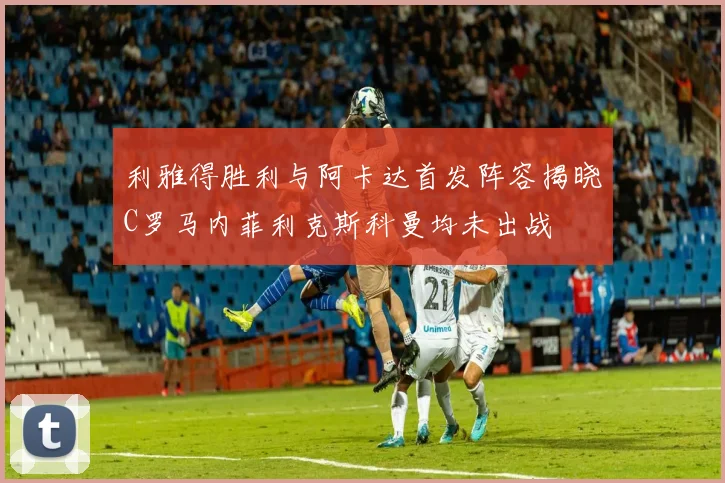 利雅得胜利与阿卡达首发阵容揭晓C罗马内菲利克斯科曼均未出战