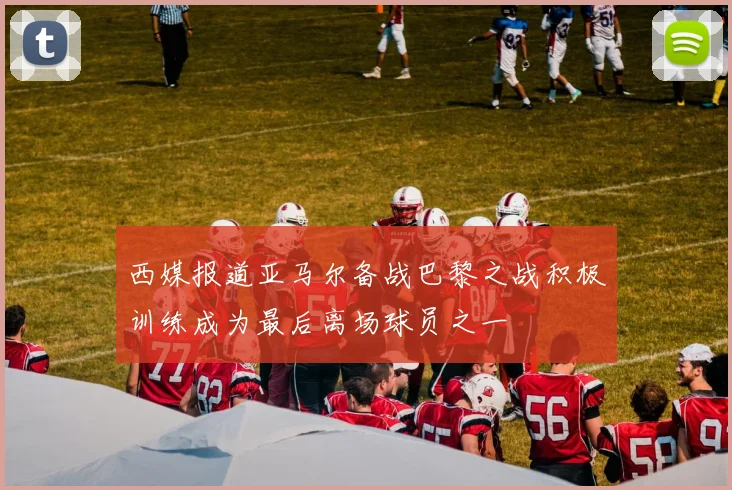 西媒报道亚马尔备战巴黎之战积极训练成为最后离场球员之一
