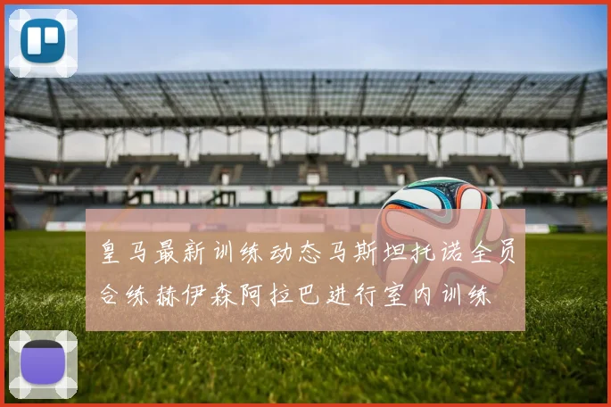 皇马最新训练动态马斯坦托诺全员合练赫伊森阿拉巴进行室内训练