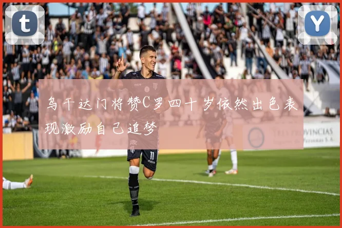 乌干达门将赞C罗四十岁依然出色表现激励自己追梦