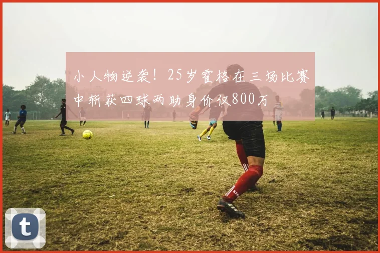 小人物逆袭！25岁霍格在三场比赛中斩获四球两助身价仅800万