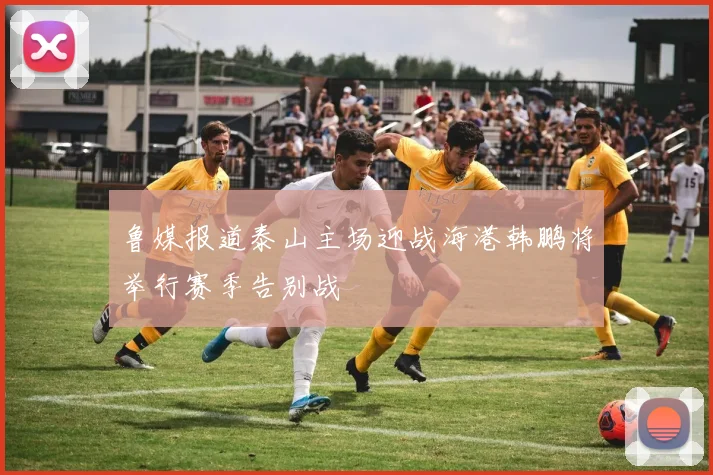 鲁媒报道泰山主场迎战海港韩鹏将举行赛季告别战