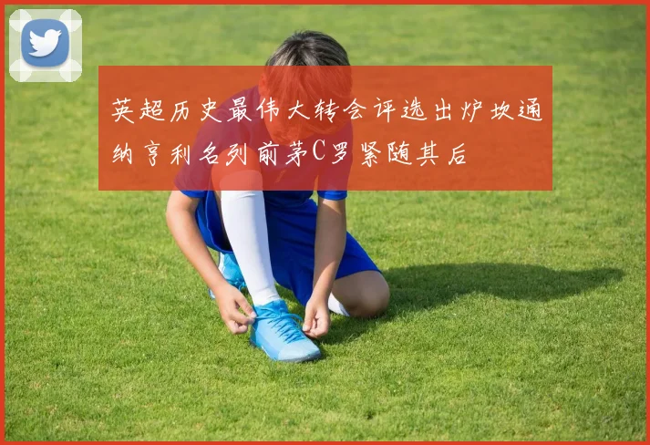 英超历史最伟大转会评选出炉坎通纳亨利名列前茅C罗紧随其后