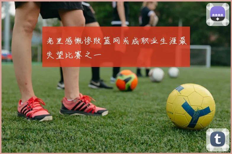 老里感慨惨败篮网或成职业生涯最失望比赛之一