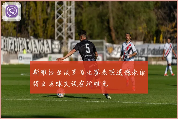斯维拉尔谈罗马比赛表现遗憾未能得分点球失误在所难免