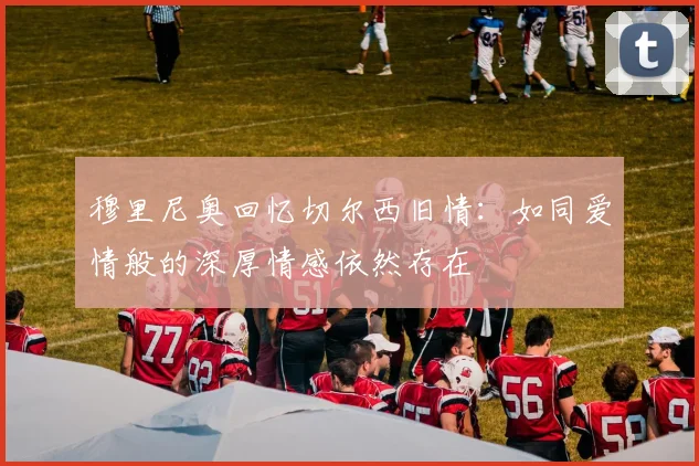 穆里尼奥回忆切尔西旧情：如同爱情般的深厚情感依然存在