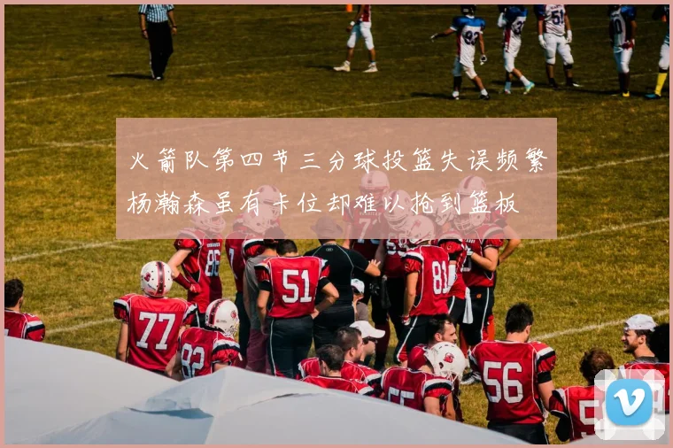 火箭队第四节三分球投篮失误频繁杨瀚森虽有卡位却难以抢到篮板