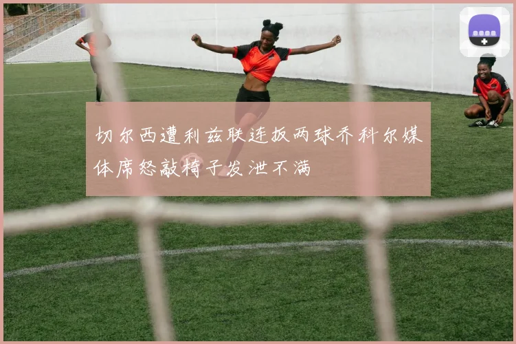 切尔西遭利兹联连扳两球乔科尔媒体席怒敲椅子发泄不满