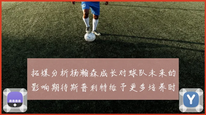 拓媒分析杨瀚森成长对球队未来的影响期待斯普利特给予更多培养时间