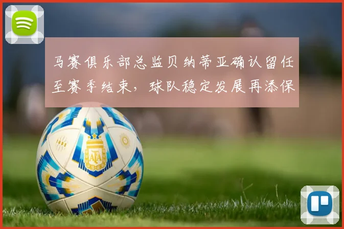 马赛俱乐部总监贝纳蒂亚确认留任至赛季结束，球队稳定发展再添保障