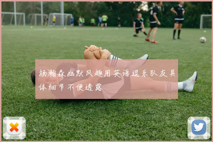 杨瀚森幽默风趣用英语逗乐队友具体细节不便透露