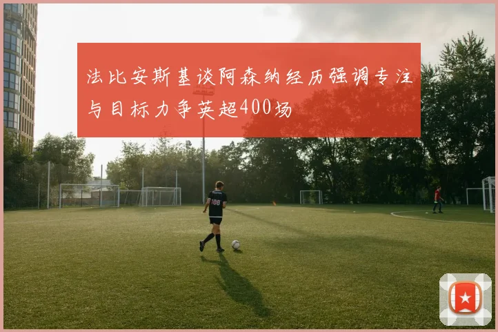 法比安斯基谈阿森纳经历强调专注与目标力争英超400场