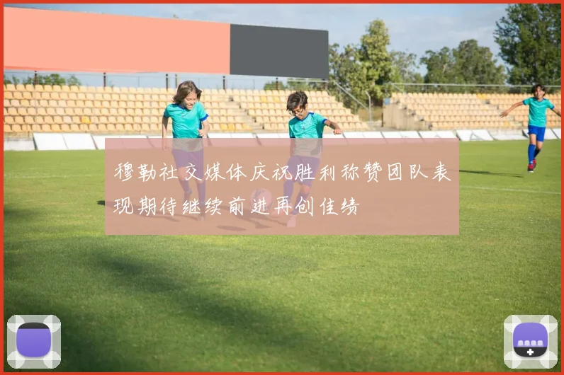 穆勒社交媒体庆祝胜利称赞团队表现期待继续前进再创佳绩