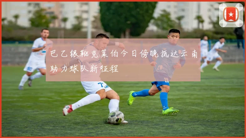 巴乙银靴克莱伯今日傍晚抵达云南助力球队新征程