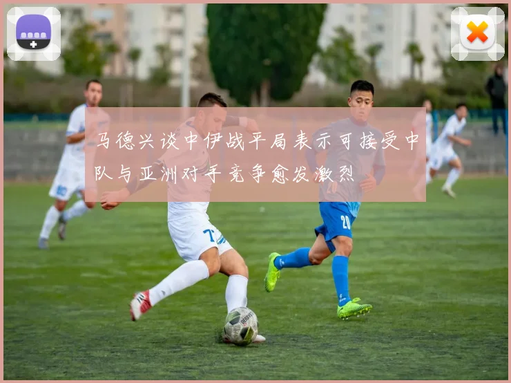 马德兴谈中伊战平局表示可接受中队与亚洲对手竞争愈发激烈