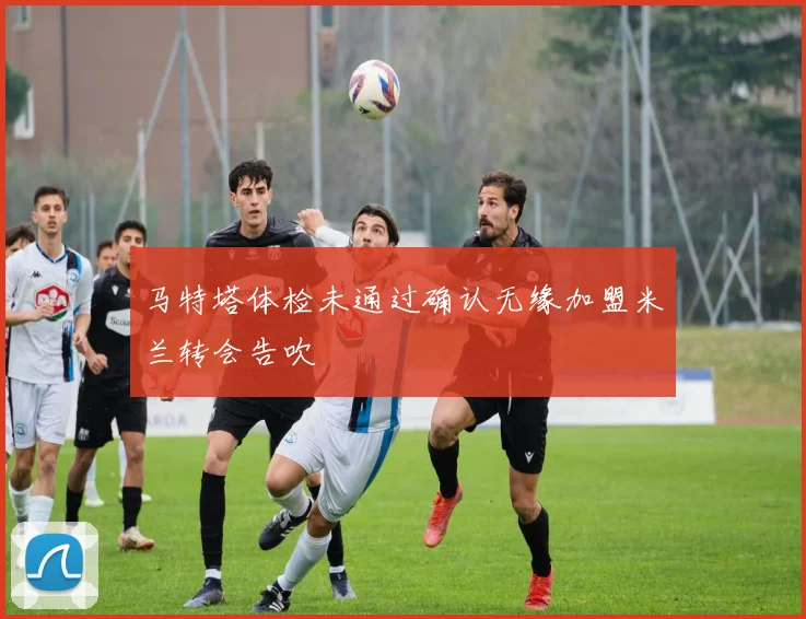马特塔体检未通过确认无缘加盟米兰转会告吹