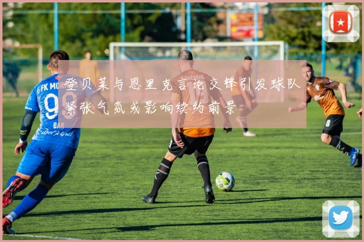 登贝莱与恩里克言论交锋引发球队紧张气氛或影响续约前景