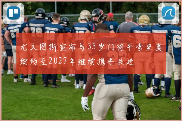 尤文图斯宣布与35岁门将平索里奥续约至2027年继续携手共进