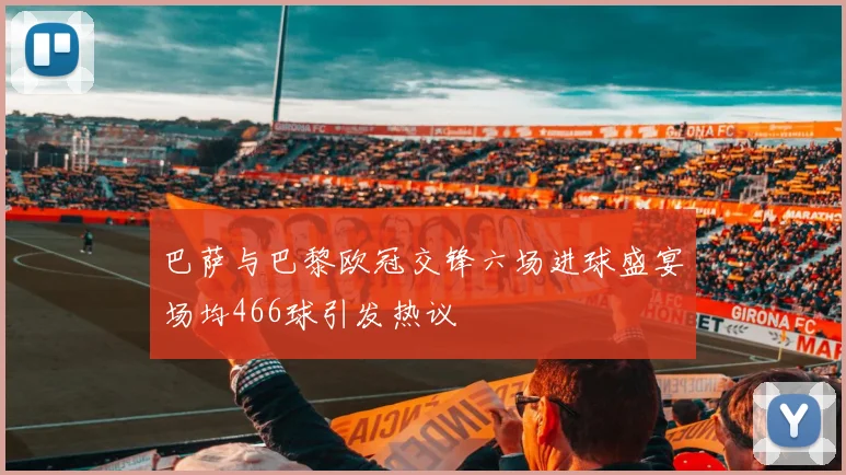 巴萨与巴黎欧冠交锋六场进球盛宴场均466球引发热议