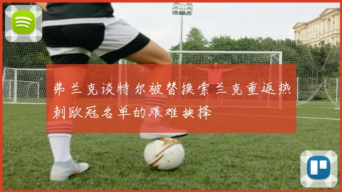 弗兰克谈特尔被替换索兰克重返热刺欧冠名单的艰难抉择