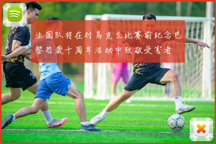 法国队将在对乌克兰比赛前纪念巴黎恐袭十周年活动中致敬受害者