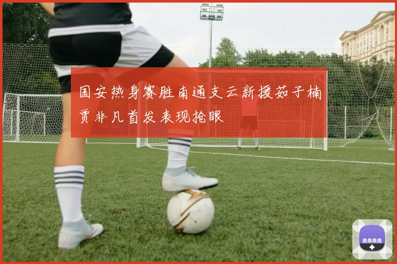 国安热身赛胜南通支云新援茹子楠贾非凡首发表现抢眼