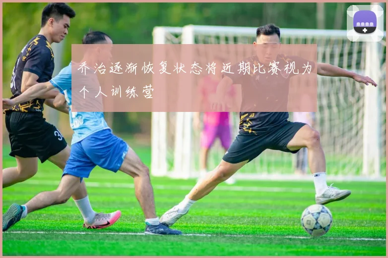 乔治逐渐恢复状态将近期比赛视为个人训练营