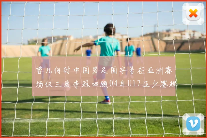 曾几何时中国男足国字号在亚洲赛场仅三度夺冠回顾04年U17亚少赛辉煌时刻