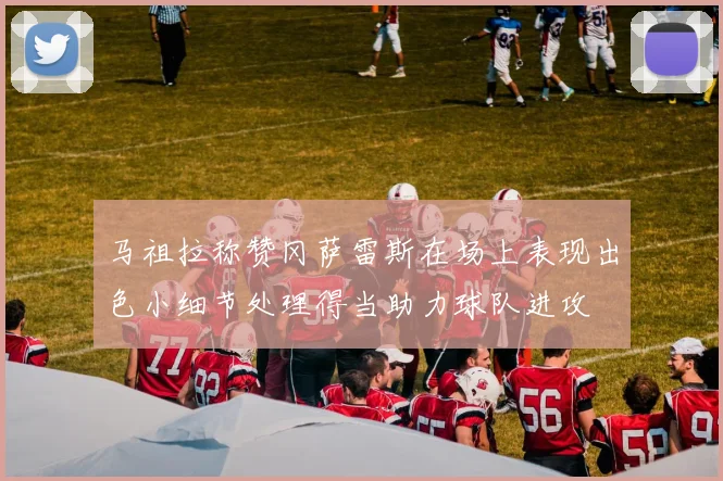 马祖拉称赞冈萨雷斯在场上表现出色小细节处理得当助力球队进攻