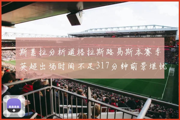 斯基拉分析道格拉斯路易斯本赛季英超出场时间不足317分钟前景堪忧