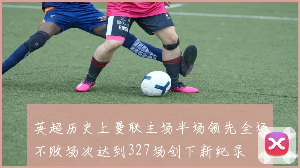 英超历史上曼联主场半场领先全场不败场次达到327场创下新纪录
