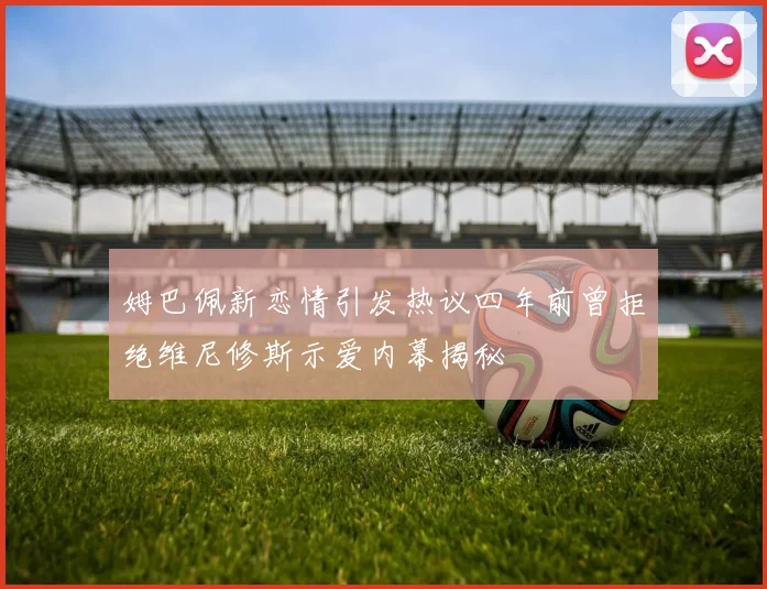 姆巴佩新恋情引发热议四年前曾拒绝维尼修斯示爱内幕揭秘