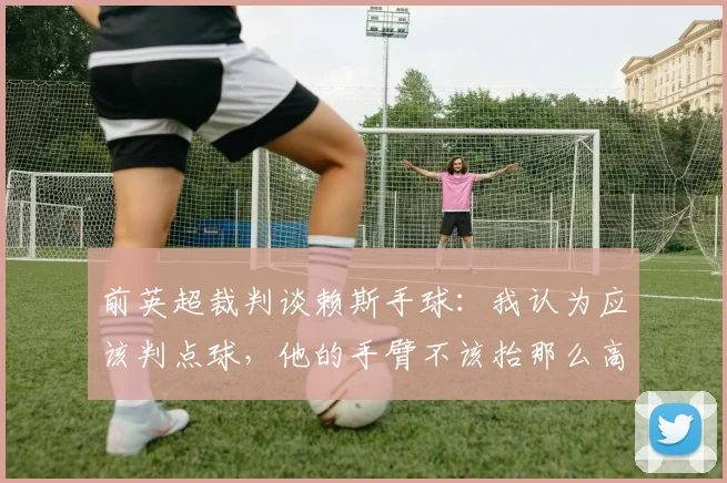 前英超裁判谈赖斯手球：我认为应该判点球，他的手臂不该抬那么高