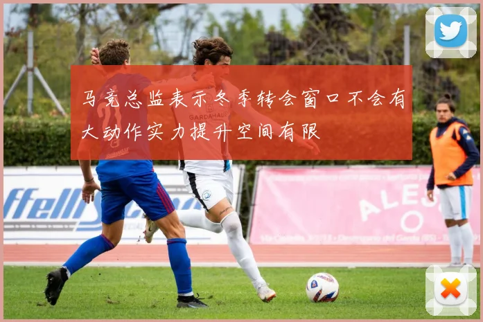 马竞总监表示冬季转会窗口不会有大动作实力提升空间有限