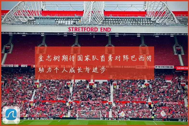 金志树期待国家队首秀对阵巴西将助力个人成长与进步